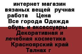 интернет-магазин вязаных вещей, ручная работа! › Цена ­ 1 700 - Все города Одежда, обувь и аксессуары » Декоративная и лечебная косметика   . Красноярский край,Талнах г.